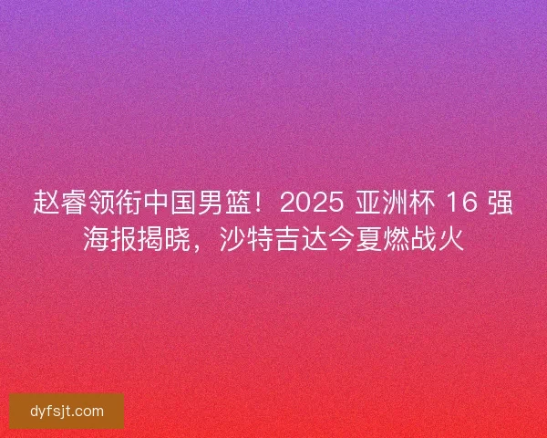 赵睿领衔中国男篮！2025 亚洲杯 16 强海报揭晓，沙特吉达今夏燃战火