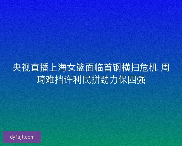 央视直播上海女篮面临首钢横扫危机 周琦难挡许利民拼劲力保四强