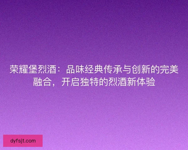 荣耀堡烈酒：品味经典传承与创新的完美融合，开启独特的烈酒新体验