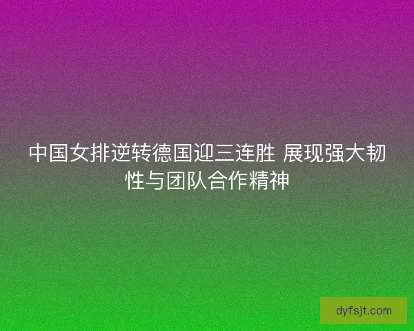 中国女排逆转德国迎三连胜 展现强大韧性与团队合作精神