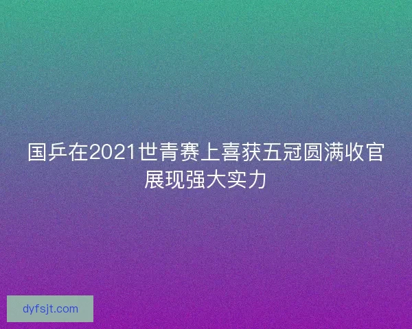 国乒在2021世青赛上喜获五冠圆满收官展现强大实力