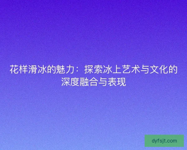 花样滑冰的魅力：探索冰上艺术与文化的深度融合与表现