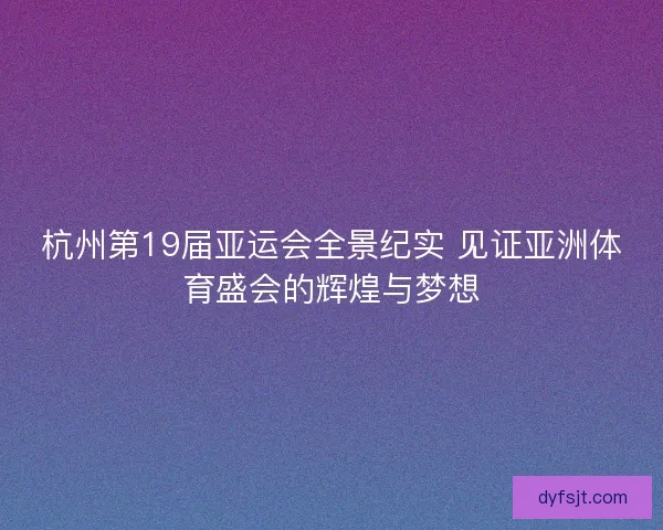 杭州第19届亚运会全景纪实 见证亚洲体育盛会的辉煌与梦想