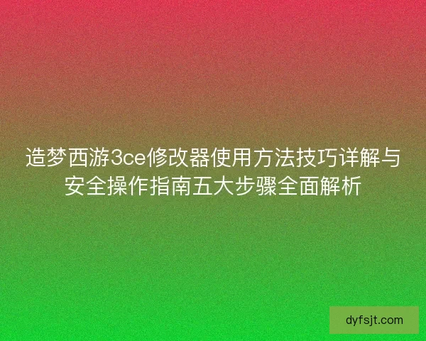 造梦西游3ce修改器使用方法技巧详解与安全操作指南五大步骤全面解析