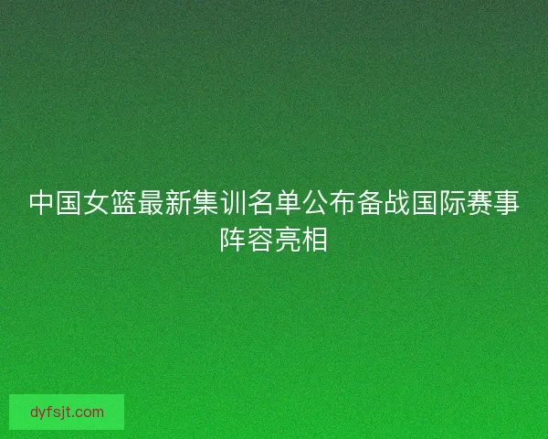 中国女篮最新集训名单公布备战国际赛事阵容亮相