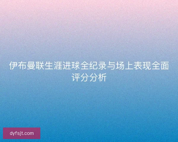 伊布曼联生涯进球全纪录与场上表现全面评分分析