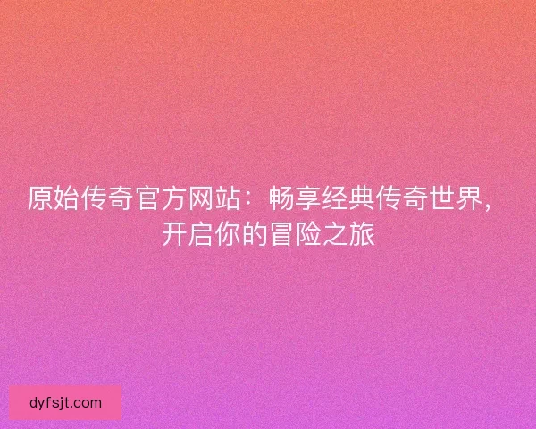原始传奇官方网站：畅享经典传奇世界，开启你的冒险之旅