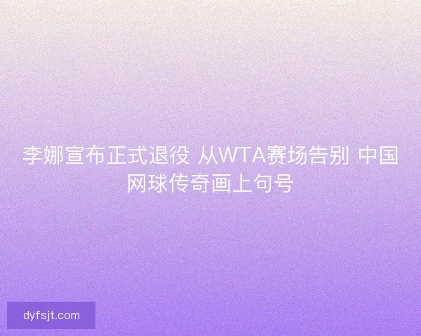 李娜宣布正式退役 从WTA赛场告别 中国网球传奇画上句号