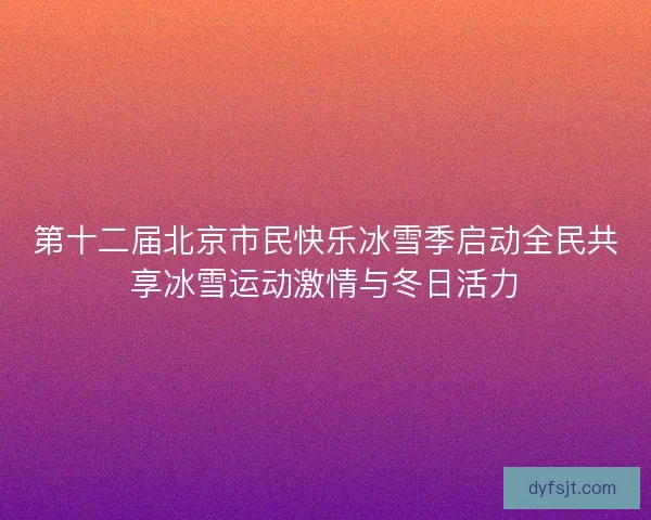 第十二届北京市民快乐冰雪季启动全民共享冰雪运动激情与冬日活力