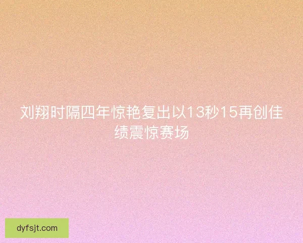 刘翔时隔四年惊艳复出以13秒15再创佳绩震惊赛场