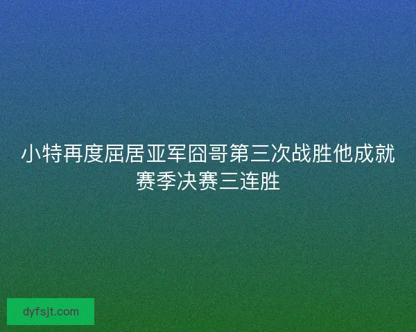 小特再度屈居亚军囧哥第三次战胜他成就赛季决赛三连胜