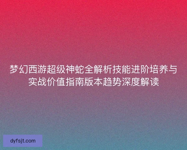 梦幻西游超级神蛇全解析技能进阶培养与实战价值指南版本趋势深度解读
