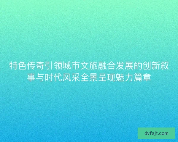 特色传奇引领城市文旅融合发展的创新叙事与时代风采全景呈现魅力篇章