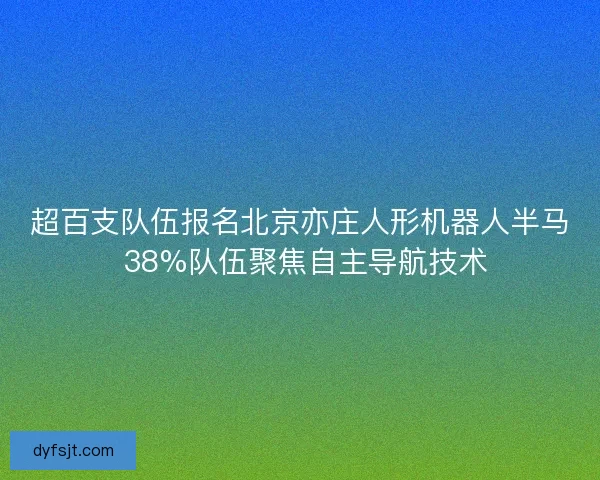 超百支队伍报名北京亦庄人形机器人半马 38%队伍聚焦自主导航技术