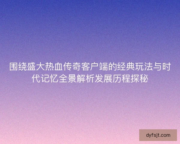 围绕盛大热血传奇客户端的经典玩法与时代记忆全景解析发展历程探秘