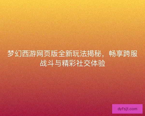 梦幻西游网页版全新玩法揭秘，畅享跨服战斗与精彩社交体验