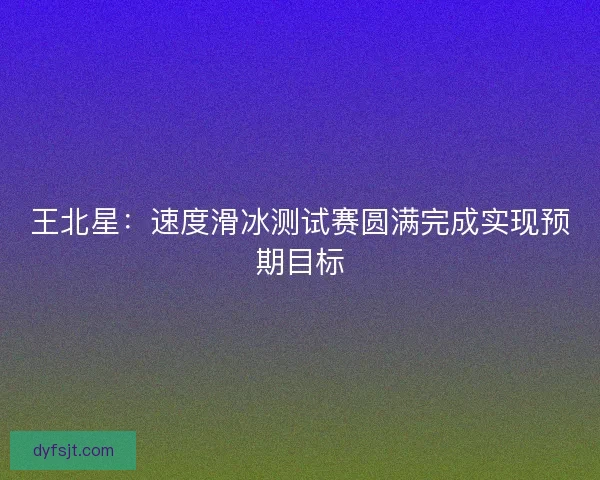 王北星：速度滑冰测试赛圆满完成实现预期目标