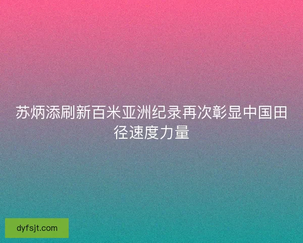 苏炳添刷新百米亚洲纪录再次彰显中国田径速度力量
