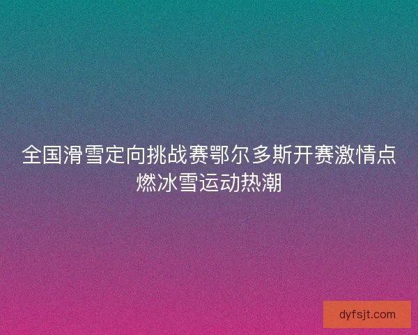 全国滑雪定向挑战赛鄂尔多斯开赛激情点燃冰雪运动热潮