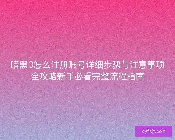 暗黑3怎么注册账号详细步骤与注意事项全攻略新手必看完整流程指南