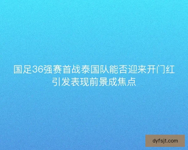 国足36强赛首战泰国队能否迎来开门红引发表现前景成焦点