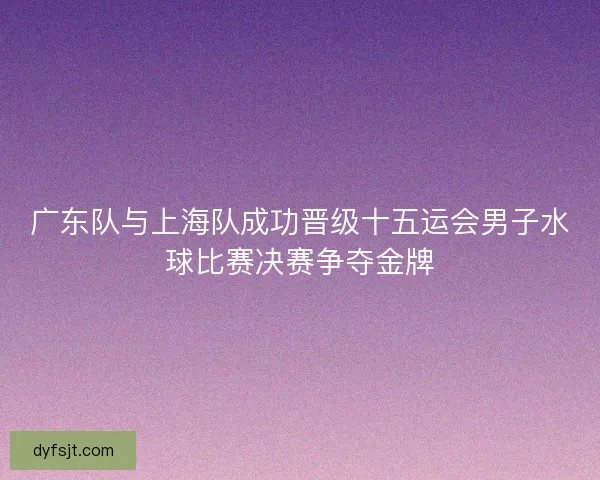 广东队与上海队成功晋级十五运会男子水球比赛决赛争夺金牌