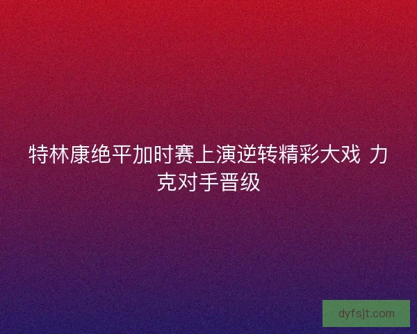 特林康绝平加时赛上演逆转精彩大戏 力克对手晋级