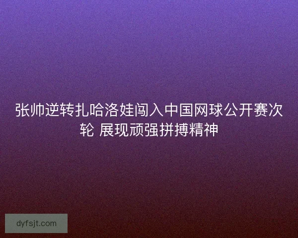张帅逆转扎哈洛娃闯入中国网球公开赛次轮 展现顽强拼搏精神