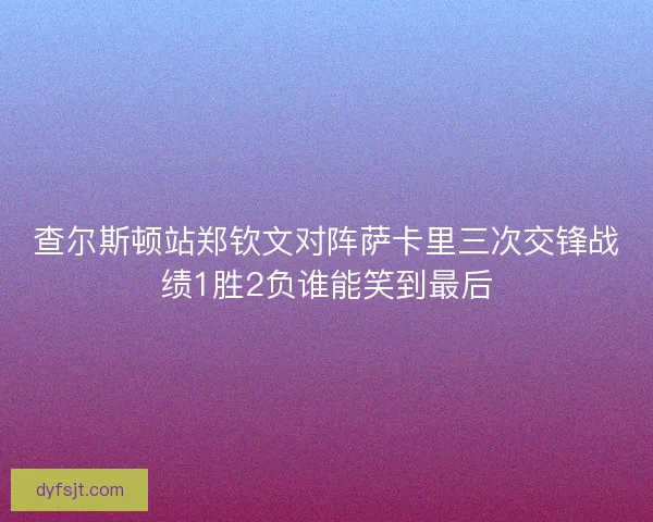 查尔斯顿站郑钦文对阵萨卡里三次交锋战绩1胜2负谁能笑到最后