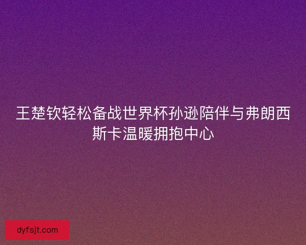 王楚钦轻松备战世界杯孙逊陪伴与弗朗西斯卡温暖拥抱中心