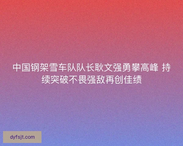 中国钢架雪车队队长耿文强勇攀高峰 持续突破不畏强敌再创佳绩