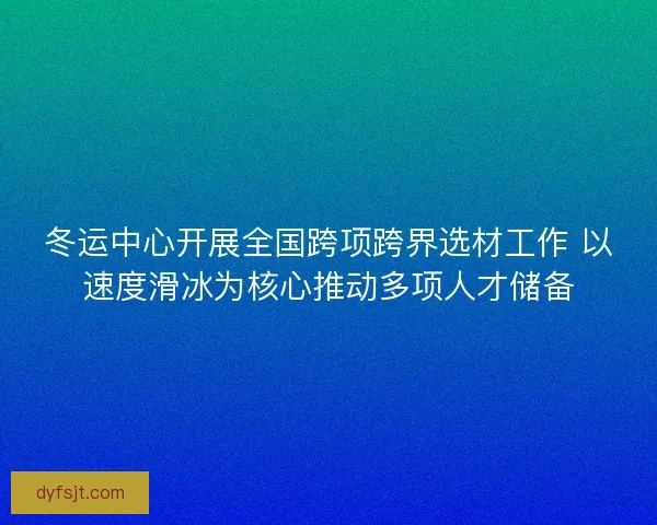 冬运中心开展全国跨项跨界选材工作 以速度滑冰为核心推动多项人才储备 冬运中心开展全国跨项跨界选材工作 以速度滑冰为核心推动多项人才储备