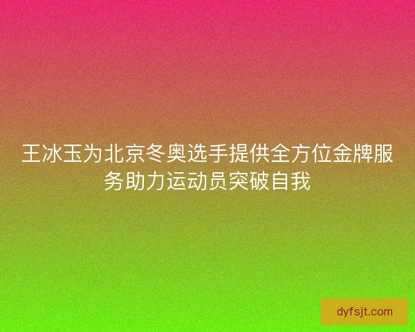王冰玉为北京冬奥选手提供全方位金牌服务助力运动员突破自我
