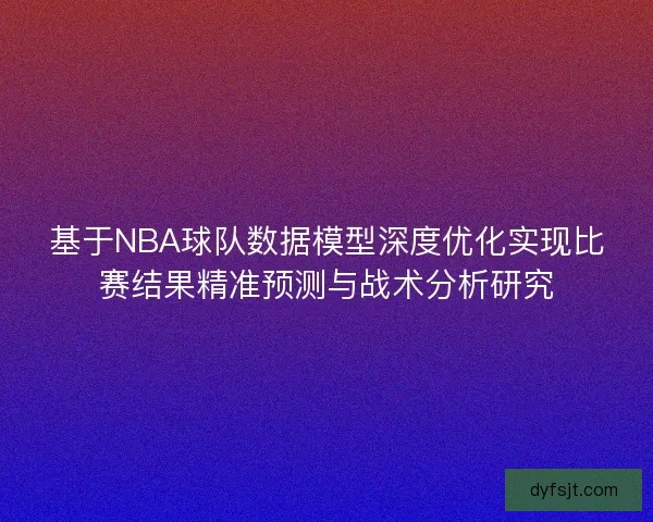 基于NBA球队数据模型深度优化实现比赛结果精准预测与战术分析研究
