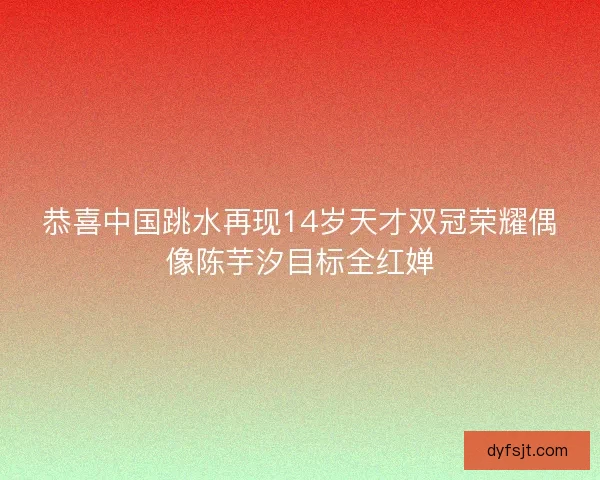恭喜中国跳水再现14岁天才双冠荣耀偶像陈芋汐目标全红婵