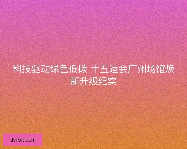科技驱动绿色低碳 十五运会广州场馆焕新升级纪实